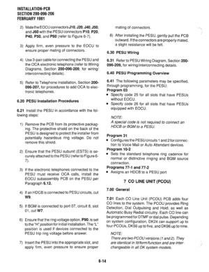 Page 150INSTALLATION-PCB 
SECTION 200-096-206 
FEBRUARY 1991 
2) 
3) 
4) 
5) Mate the EOCU connectors 
JIO, 520, J40, J50, 
and J60 with the PESU connectors PI 0, P20, 
P40, P50, 
and P60 (refer to Figure 6-7). 
Apply firm, even pressure to the EOCU to 
ensure proper mating of connectors. 
Use 3-pair cable for connecting the PESU and 
the OCA electronic telephone (refer to Wiring 
Diagrams, Section 200-096-209, for wiring/ 
interconnecting details). 
Refer to Telephone Installation, Section 200- 
096-207, for...