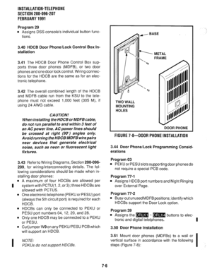 Page 172INSTALLATION-TELEPHONE 
SECTION 200-096-207 
FEBRUARY1991 
Program 29 
l Assigns DSS console’s individual button func- 
tions. 
3.40 HDCB Door Phone/Lock Control Box In- 
stallation 
3.41 
The HDCB Door Phone Control Box sup- 
ports three door phones (MDFB), or two door 
phones and one door lock control. Wiring connec- 
tions for the HDCB are the same as for an elec- 
tronic telephone. 
3.42 The overall combined length of the HDCB 
and MDFB cable run from the KSU to the tele- 
phone must not exceed 1,000...