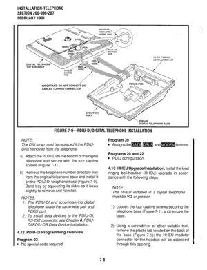 Page 174INSTALLATION-TELEPHONE 
SECTION 200-096-207 
FEBRUARY1991 
TOP ASSEMBLY 
RS-232 (FEMALE) 
DE-25 CONNECTOR 
/ 
-/ TO P2 OF 
BOTTOM 
PC6 
IMPORTANT: DO NOT CONNECT DIU 
CABLES TO HHEU CONNECTOR 
-.- -. DIGITAL TELEPHONE BASE 
FlGURE7-9-PDIU-DI/DIGITALTELEPHONElNSTALLATlON 
NOTE: 
The DIU strap must be replaced if the PDIU- 
DI is removed from the telephone. 
4) Attach the PDIU-DI to the bottom of thedigital 
telephone and secure with the four captive 
screws (Figure 7-l). 
5) Remove the telephone number...