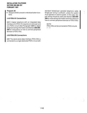 Page 178INSTALLATION-TELEPHONE 
SECTION 200-096-207 
FEBRUARY1991 
Program 29 
l Assigns DDSS console’s individual button func- 
tions. 
4.40 PDIU-DI Connections 
4.41 A digital telephone with an integrated data 
interface unit (PDIU-DI) requires one wire pair and 
one PDKU circuit (See Paragraph 4.20 for digital 
telephonewiring information and Section 200-096- 
208 for instructions on how to connect peripheral 
devices to PDIU-Dls). 
4.50 PDIU-DS Connections 
4.51 The stand-alone data interface (PDIU-DS) is...