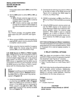 Page 185INSTALLATION-PERIPHERALS 
SECTION 200-096-208 
FEBRUARY 1991 
3) to the output select switch (SW4) on the PIOU 
or PEPU. 
Set the SW4 switch to either SPO or SPI, as 
required: 
SPO-Directs external page and non- 
amplified BGM to the HESB or external 
amplifier (pins 13 and 38). 
SPI-Directs external page and BGM 
through the on-board 3-watt amplifier to 
the external speaker output (pins 25 and 
50). 
NOTE: 
The PIOUS provides non-amplified BGM/ 
page output only (SPT and SPR, see Figure 
8-8). 
4) 
5)...