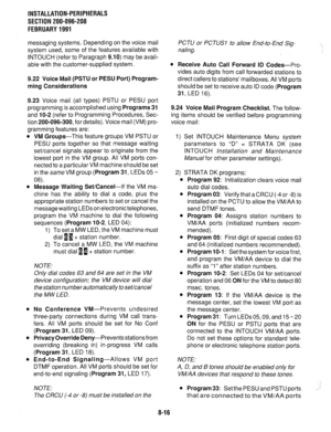 Page 197INSTALLATION-PERIPHERALS 
SECTION 200-096-208 
FEBRUARY1991 
messaging systems. Depending on the voice mail 
system used, some of the features available with 
INTOUCH (refer to Paragraph 
9.10) may be avail- 
able with the customer-supplied system. 
9.22 Voice Mail (PSTU or PESU Port) Program- 
ming Considerations 
9.23 Voice mail (all types) PSTU or PESU port 
programming is accomplished using 
Programs 31 
and IO-2 (refer to Programming Procedures, Sec- 
tion 200-096-300, for details). Voice mail (VM)...