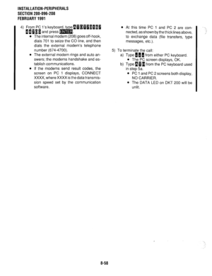 Page 241INSTALLATION-PERIPHERALS 
SECTION 200-096-208 
FEBRUARY1991 
4) From PC l’s keyboard, type~~~~~~~~~ 
[[IIiand press=. 
l The internal modem (208) goes off-hook, 
dials 701 to seize the CO line, and then 
dials the external modem’s telephone 
number (674-4700). 
l The external modem rings and auto an- 
swers; the modems handshake and es- 
tablish communications. 
l If the modems send result codes, the 
screen on PC 1 displays, CONNECT 
XXXX, where XXXX is the data transmis- 
sion speed set by the...