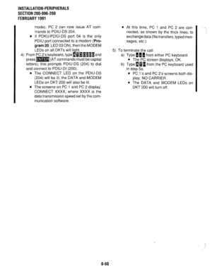 Page 243INSTALLATION-PERIPHERALS 
SECTION 200-096-208 
FEBRUARY1991 
mode). PC 2 can now issue AT com- 
mands to PDIU-DS 204. 
l If PDKWPDIU-DS port 04 is the only 
PDIU port connected to a modem 
(Pro- 
gram 
20, LED 03 ON), then the MODEM 
LEDs on all DKTs will light. 
4) From PC 2’s keyboard, type~~~~~~~and 
press= (AT commands must be capital 
letters); this prompts PDIU-DS (204) to dial 
and connect to PDIU-DI (200). 
l The CONNECT LED on the PDIU-DS 
(204) will be lit; the DATA and MODEM 
LEDs on DKT 200...