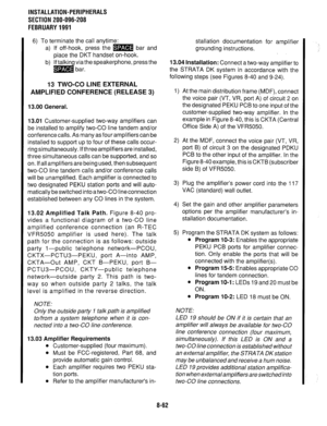 Page 245INSTALLATION-PERIPHERALS 
SECTION 200-096-208 
FEBRUARY 1991 
6) To terminate the call anytime: 
a) If off-hook, press the m bar and 
place the DKT handset on-hook. 
b) If talking via the speakerphone, press the 
m bar. 
13 TWO-CO LINE EXTERNAL 
AMPLIFIED CONFERENCE (RELEASE 3) 
13.00 General. 
13.01 
Customer-supplied two-way amplifiers can 
be installed to amplify two-CO line tandem and/or 
conference calls. As many as four amplifiers can be 
installed to support up to four of these calls occur- 
ring...