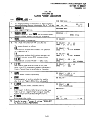 Page 292PROGRAMMING PROCEDURES-INTRODUCTION 
SECTION 200-096-301 
FEBRUARY1991 
TABLEl-E 
PROGRAM03 
Press... FLEXIBLEPCBSLOTASSIGNMENTS 
Ster, m + LED keys 
ft’ I, Action description LCD RESPONSE . . . 
1. Use the programming LCD electronic or digital telephone 
NO. 205 
with programming template connected to port 05 - circuit 6. JAN 20 SUN 
06:43 
2. WmE~P~ PROGRAM MODE 
Enter programming mode. 
3. moom 
Access Program 03. After m key is pressed, system PROGRAM = 03 
DATA STORE 
beeps to indicate program...