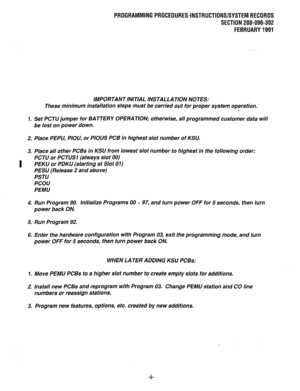 Page 298PROGRAMMINGPROCEDURES-INSTRUCTIONS/SYSTEMRECORDS 
SECTION 200-096-302 
FEBRUARY1991 
IMPORTANT INITIAL INSTALLATION NOTES: 
These minimum installation steps must be carried out for proper system operation. 
0 
7. Set PCTU jumper for 
BATTERY OPERATION; otherwise, all programmed customer data will 
be lost on power down. 
2. Place PEPU, PIOU, or PIOUS PCB in highest slot number of KSU, 
3. Place all other PCBs in KSU from lowest slot number to highest in the following order: 
I PCTU or PCTlJSl (always...