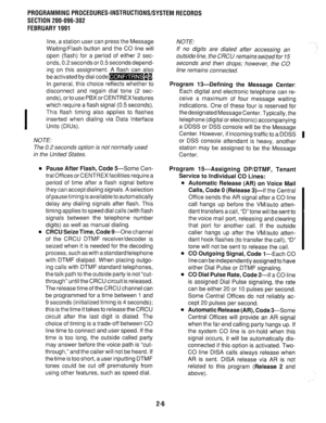 Page 306PROGRAMMING PROCEDURES-INSTRUCTIONWSYSTEMRECORDS 
SECTION 200-096-302 
FEBRUARY1991 
line, a station user can press the Message 
Waiting/Flash button and the CO line will 
open (flash) for a period of either 2 sec- 
onds, 0.2 seconds or 0.5 seconds depend- 
ing on this assignment. A flash can also 
be activated by dial code-II. 
In general, this choice reflects whether to 
disconnect and regain dial tone (2 sec- 
onds),ortousePBXorCENTREXfeatures 
which require a flash signal (0.5 seconds). 
This flash...