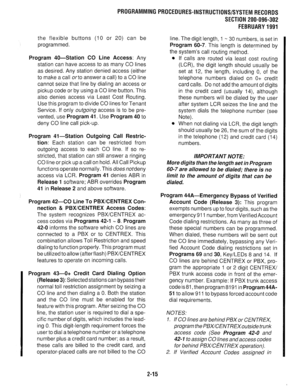 Page 315PROGRAMMINGPROCEDURES-INSTRUCTIONS/SYSTEMRECORDS 
SECTION 200-096-302 
FEBRUARY1991 
the flexible buttons (10 or 20) can be 
programmed. 
Program 40-Station CO Line Access: Any 
station can have access to as many CO lines 
as desired. Any station denied access (either 
to make a call orto answer a call) to a CO line 
cannot seize that line by dialing an access or 
pickup code or by using a CO line button. This 
also denies access via Least Cost Routing. 
Use this program to divide CO lines for Tenant...