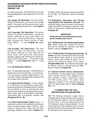 Page 320PRDGRAMMlNG PROCEDURES-INSTRUCTIONS/SYSTEM RECORDS 
SECTION 200-096-302 
FEBRUARY 1991 
for individual stations. Toll Restriction can also be 
enabled/disabled for each outgoing CO line in the 
system. Exception office code access is accomplished with 
the Six-digit Toll Restriction method described 
earlier. . 
3.02 Simple Toll Restriction: The first method, 
Simple Toll Restriction, only involves the first digit 
dialed. The system can be programmed to reject 
outgoing calls beginning with 
0 or 1 (see...