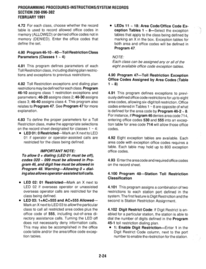 Page 324PROGRAMMINGPROCEDURES-INSTRUCTIONS/SYSTEMRECORDS 
SECTION 200-096-302 
FEBRUARY1991 
4.72 For each class, choose whether the record 
table is used to record allowed office codes in 
memory (ALLOWED) or denied office codes not in 
memory (DENIED). Enter the office codes that 
define the set. 
4.80 Program 46-l 0 -,4O-Toll Restriction Class 
Parameters (Classes 1 -, 4) 
4.81 
This program defines parameters of each 
Toll Restriction class, including dialing plan restric- 
tions and exceptions to previous...