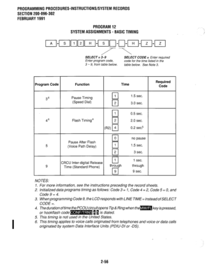 Page 356PROGRAMMING PROCEDURES-INSTRUCTIONS/SYSTEM RECORDS 
SECTION 200-096-302 
FEBRUARY 1991 
PROGRAM 12 
SYSTEM ASSIGNMENTS - BASIC TIMING 
SELECT = i-9 SELECT CODE = Enter required 
Enter program code, 
code for the time listed in the 
3 - 9, from table below. table below. See Note 3. 
Brogram Code Function Time Required 
Code 
36 
46 
5 
9 Pause Timing 
q 1 1.5 sec. 
(Speed Dial) 0 2 3.0 sec. 
0 1 0.5 sec. 
Flash Timing4 0 2 2.0 sec. 
W q 0.2 sec.5 
0 0 no pause 
Pause After Flash 
(Voice Path Delay) 0 1...