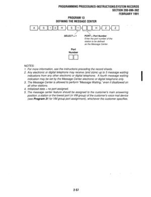 Page 357PROGRAMMINGPROCEDURES-INSTRUCTIONS/SYSTEMRECORDS 
SECTION 200-096-302 
FEBRUARY1991 
PROGRAM13 
OEFINBNGTHEMESSAGECENTER 
7-T SELECT = 1 
PORT = Port Number 
Enter the 
port number of the 
station to be defined 
as the Message Center. 
Port 
Number 
/VOTES: 
1. For more information, see the instructions preceding the record sheets. 
2. Any electronic or digital telephone may receive (and store) up to 3 message waiting 
indications from any other electronic or digital telephone. A fourth message waiting...