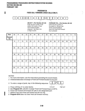 Page 380PROGRAMMING PROCEDURES-INSTRUCTIONS/SYSTEM RECORDS 
SECTION 200-096-302 
FEBRUARY 1991 
I 
PROGRAM 36 
FIXED CALL FORWARD (VOICE CALLS ONLY) 
/ -7 
SELECT = Port Number (00-95) 
FORWARD TEL = Port Number (00-95) 
Enter the port number of the Enter the port number of 
station that needs a Fixed 
the station or VM port that 
Call Forward location 
will be call forwarded to 
assigned. See Note 3 for when the Fixed Call Forward 
a range of ports. 
key is pressed. 
32 33 34 35 36 37 38 39 40 41 42 43 44 45 46...