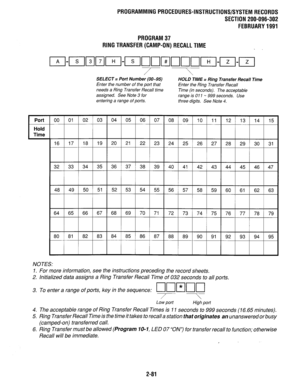 Page 381Port 
E 
Hold 
Time 
PROGRAMMINGPROCEDURES-INSTRUCTIONS/SYSTEMRECORDS 
SECTION 200-096-302 
FEBRUARY1991 
PROGRAM37 
RlNGTRANSFER(CAMP-0N)RECALLTlME 
SELECT = Port Number (00-95) 
HOLD TIME = Ring Transfer Recall Time 
Enter the number of the port that 
Enter the Ring Transfer Recall 
needs a Ring Transfer Recall time 
Time (in seconds). The acceptable 
assigned. See Note 3 for 
range is 011 - 999 seconds. Use 
entering a range of ports. 
three digits. See Note 4. 
NOTES: 
1. For more information, see...