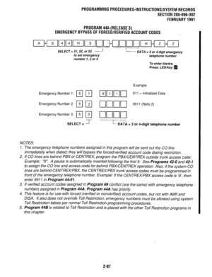 Page 397PROGRAMMINGPROCEDURES-INSTRUCTIONS/SYSTEMRECORDS 
SECTION 200-096-302 
FEBRUARY1991 
PROGRAM44A(RELEASE3) 
EMERGENCYBYPASSOFFORCED/VERIFIEDACCOUNTCODES 
SELECT = 51,52, or 53 - 
to set emergency 
number 1,2 or 3 
Emergency Number 
Emergency Number 2: 
Em 
Emergency Number 3: 
Em 
SELECT = II- 
NOTES: 
- DATA = 3 or 4 digit emergency 
telephone number 
To enter blanks, 
Press: LED/Key 
q 
Example 
911 = initialized Data 
9911 (Note 2) 
L- DATA = 3 or 4-digit telephone number 
1. The emergency telephone...