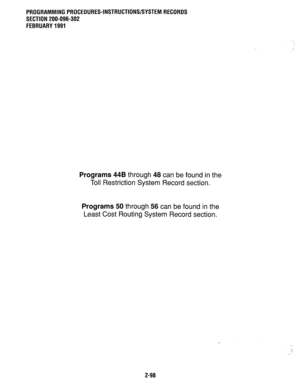 Page 398PROGRAMMINGPROCEDURES-INSTRUCTIONWSYSTEMRECORDS 
SECTION 200-096-302 
FEBRUARY1991 
Programs 44B through 48 can be found in the 
Toll Restriction System Record section. 
Programs 50 through 56 can be found in the 
Least Cost Routing System Record section. 
2-98  