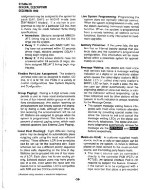 Page 41STRATA DK 
GENERAL DESCRIPTION 
DECEMBER 1990 
assignment may be assigned to the system for 
zach DAY, DAY2 or NIGHT mode (see 
DAY/NIGHT Modes). If a station is pro- 
grammed to ring for a particular CO line, then 
a choice may be made between three timing 
specifications: 
l Immediate: Stations assigned IMMEDI- 
ATE timing ring as soon as the CO line 
rings into the system. 
l Delay 1: If stations with IMMEDIATE tim- 
ing have not answered within 12 seconds 
(three rings), stations assigned DELAY 1...