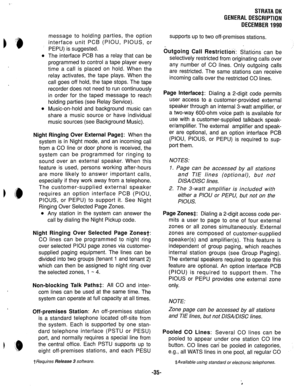 Page 42STRATA DK 
GENERAL DESCRIPTION 
DECEMBER 1990 
0 
message to holding parties, the option 
interface unit PCB (PIOU, PIOUS, or 
PEPU) is suggested. 
The interface PCB has a relay that can be 
programmed to control a tape player every 
time a call is placed on hold. When the 
relay activates, the tape plays. When the 
call goes off hold, the tape stops. The tape 
recorder does not need to run continuously 
in order for the taped message to reach 
holding parties (see Relay Service). 
Music-on-hold and...