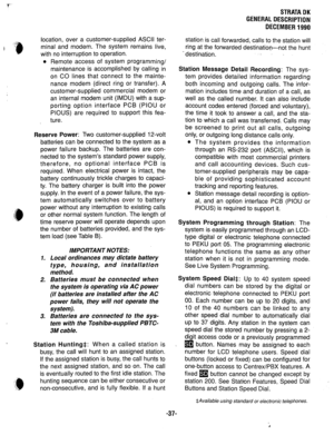 Page 44location, over a customer-supplied ASCII ter- 
minal and modem. The system remains live, 
with no interruption to operation. 
l Remote access of system programming/ 
maintenance is accomplished by calling in 
on CO lines that connect to the mainte- 
nance modem (direct ring or transfer). A 
customer-supplied commercial modem or 
an internal modem unit (IMDU) with a sup- 
porting option interface PCB (PIOU or 
PIOUS) are required to support this fea- 
ture. 
Reserve Power: Two customer-supplied 12-volt...