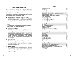 Page 501INDEX 
CENTREX APPLICATION 
Your system may be equipped with the Centrex Application, 
which enhances the system feature capability when installed 
behind a Centrex or PBX system. 
Your electronic telephone may be equipped with one or more of 
the enhanced Centrex features listed below: 
A) Flexible Intercom Numbering (up to four digits) 
A station intercom number can be three or four digits. It is, 
therefore, possible to match a station’s intercom and Cen- 
trex line extension number. Dial the entire...