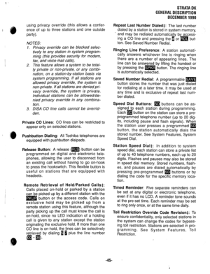 Page 52STRATA DK 
GENERAL DESCRIPTION 
DECEMBER 1990 
using privacy override (this allows a confer- 
ence of up to three stations and one outside 
w-04. 
NOTES: 
1. Privacy override can be blocked selec- 
tively to any station in system program- 
ming (this provides security for modem, 
fax, and voice mail calls). 
2. This feature allows a system to be total- 
ly private or non-private, or any combi- 
nation, on a station-by-station basis via 
system programming. If all stations are 
allowed privacy override,...