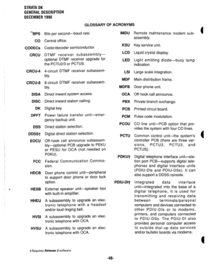 Page 55STRATA DK 
GENERAL DESCRIPTION 
DECEMBER 1990 
GLOSSARY OF ACRONYMS 
BPS 
CO 
CODECs 
CRCU 
CRCU-4 
CRCU-8 
DISA 
DISC 
DK 
DPFT 
DSS 
DDSSt 
EOCU 
FCC 
HDCB 
HESB 
HHEU 
HVSI 
HVSU 
Bits per second-baud rate. 
Central off ice. 
Coder/decoder semiconductor. 
DTMF receiver subassembly- 
optional DTMF receiver upgrade for 
the PCTU2/3 or PCTUS. 
4-circuit DTMF receiver subassem- 
bly. 
8-circuit DTMF receiver subassem- 
bly. 
Direct inward system access. 
Direct inward station calling. 
Digital key. 
Power...