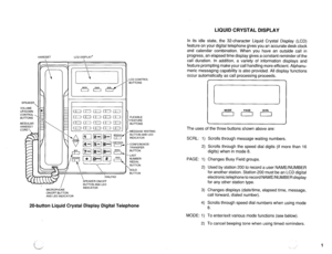 Page 556LIQUID CRYSTAL DISPLAY 
HANDSET 
SPEAKER 
VOLUME 
UP/DOWN 
CONTROL 
BUTTONS 
MODULAR 
HANDSET 
CORD LCD DISPLAY* 
d 
 
/ 
MICROPHONE 
ON/OFF BUTTON 
AND LED INDICATOR 
  DIALPAD 
SPEAKER ON/OFF 
BUTTON AND LED 
INDICATOR LCD CONTROL 
BUTTONS 
FLEXIBLE 
‘FEATURE 
BUTTONS 
, MESSAGE WAITING 
BUTTON AND LED 
INDICATOR 
-CONFERENCE/ 
TRANSFER 
BUTTON 
. LAST 
NUMBER 
REDIAL 
BUTTON 
kOLD 
BUTTON 
20-button Liquid Crystal Display Digital Telephone 
In its idle state, the 32-character Liquid Crystal Display...