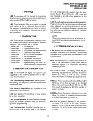 Page 591 PURPOSE 
1.00 
The purpose of this manual is to provide 
detailed step-by-step instructions for installing and 
programming STRATA DK systems. 
1 
.Ol This chapter provides an overview of manual 
organization; a list of reference documentation 
that supports the installed system; a list of system 
mnemonics; and inspection, packaging and stor- 
age guidelines. 
2 ORGANIZATION 
2.00 This manual is organized in modular chap- 
ters for easy removal and replacement of updated 
materials. The chapters are...