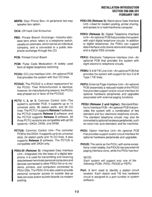 Page 61INSTALLATION-INTRODUCTION 
SECTION 200-096-201 
FEBRUARY1991 
MDFB: 
Door Phone Box-A peripheral two-way 
speaker box option. 
OCA: Off-hook Call Announce. 
PBX: Private Branch Exchange-lndustry-stan- 
dard term which refers to a telephone switch, 
usually on-premises, which serves an individual 
company, and is connected to a public tele- 
phone exchange through the CO. 
PCB: Printed Circuit Board. 
PCM: Pulse Code Modulation-A widely used 
form of digital telephone switching. 
PCOU: CO Line Interface...