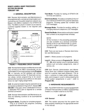 Page 609REMOTE ADMIN ii MAINT PROCEDURES 
SECTION 200-096-600 
FEBRUARY 1991 
2 GENERAL DESCRIPTION 
2.01 Remote Administration and Maintenance is 
accomplished with a remote terminal/modem com- 
municating over the public telephone network via a 
Modem Unit (IMDU) installed in the STRATA DK 
KSU. The IMDU is a built-in modem so an external, 
customer-supplied modem is not required (see 
Figure 1). 
Test Mode: Provides for testing of STRATA DK 
CO lines and stations. 
Data Dump Mode: Provides a complete printout...