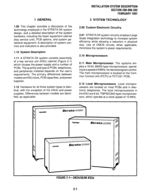 Page 66INSTALLATION-SYSTEM DESCRIPTION 
SECTION 200-096-202 
FEBRUARY 1991 
1 GENERAL 2 SYSTEM TECHNOLOGY 
1.00 
This chapter provides a discussion of the 
technology employed in the STRATA DK system 
design, and a detailed description of the system 
hardware, including the basic equipment cabinet 
(key service unit), PCB options, and system pe- 
ripheral equipment. A description of system con- 
trols and indicators is also provided. 
1 .I 0 System Description 
1 .I 1 
A STRATA DK system consists essentially...