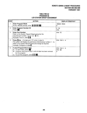 Page 664REMOTEADMlN&MAlNTPROCEDURES 
SECTION 200-096-600 
FEBRUARY1991 
TABLERM-AZ 
PROGRAM56 
LCRSTATIONGROUPASSIGNMENT 
STEP1 ACTION 
I DISPLAY/PRINTOUT 
1 Enter Program Mode >MODE PROG 
At the z-MODE prompt, enter w a 1 H 
q . P 
2 Enter Program Number 56 P 56 
Press (9 P56 
3 
Enter Port Number 
4 
Refer to the System Record Sheet and enter the 
required port number, [70 or 00 Ino. 
Example: Port 01, enter 1 0. 
Press OKey (if single port 00 entry in step 3). 
The system will display any previously entered...