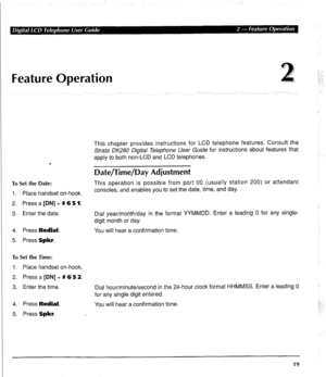 Page 29Feature Operation 
. 
To Set the Date: 
1. Place handset on-hook. 
2. Press a [DN] + # 6 5 1. 
3. Enter the date. 
4. Press Redial. 
5. Press Spkr. 
To Set the Time: 
1. Place handset on-hook. 
2. Press a [DN] + # 6 5 2. 
3. Enter the time. 
4. Press Redial. 
5. Press Spkr. This chapter provides instructions for LCD telephone features. Consult the 
Strata DK280 Digital Telephone User Guide for instructions about features that 
apply to both non-LCD and LCD telephones. 
Date/Time/Day Adjustment 
This...