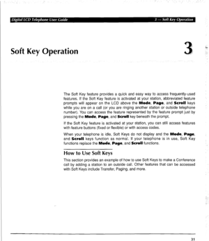 Page 41Soft Key Operation 3, 
ro 
.’ 
The Soft Key feature provides a quick and easy way to access frequently-used 
features. If the Soft Key feature is activated at your station, abbreviated feature 
prompts will appear on the LCD above the Mode, Page, and Scroll keys 
while you are on a call (or you are ringing another station or outside telephone 
number). You can access the feature represented by the feature prompt just by 
pressing the Mode, Page, and Scroll key beneath the prompt. 
If the Soft Key feature...
