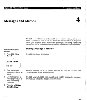 Page 49Messages and Memos 
To Store a Message in 
Memory: 
1. Press LCD Msg 
Select 
- or - 
a 
rPDN1 + # 6 8. 
The LCD on your telephone can be used to send or receive messages to or from 
other LCD telephone users. It can also display the names/numbers of the person 
calling your telephone or the name of the person you are calling. Names and 
memos can also be set to display with speed dial numbers and timed reminders. 
Storing a Message in Memory 
The LCD Msg Select LED flashes. 
2. Enter the two-digit...