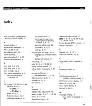 Page 63Index 
20-button digital speakerphone 
with liquid crystal display, 2 
A 
account codes, 5 
alphanumeric messages, 8 
ANI, 4, 6, 12,25-26 
auto dial lost calls, 25 
auto busy redial, 7 
automatic callback, 7-8, 36 
automatic line selection, 8 
B 
busy field, 3-4, 8, 29 
busy lamp field, 1, 29 
busy override, 15, 35 
busy station messaging, 4, 5 
return a busy station 
message, 52 
C 
call forward, 3, 9, 20-23, 27, 44 
all calls, 9-10, 22 
for [DNs], 9 
for [PhDNs], 9 - 
busy, 9-10, 22 
busy/no answer,...