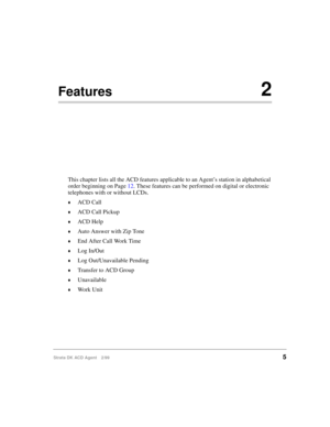 Page 13Strata DK ACD Agent 2/995
Features2
This chapter lists all the ACD features applicable to an Agent’s station in alphabetical 
order beginning on Page 12. These features can be performed on digital or electronic 
telephones with or without LCDs.
©ACD Call
©ACD Call Pickup
©ACD Help
©Auto Answer with Zip Tone
©End After Call Work Time
©Log In/Out
©Log Out/Unavailable Pending
©Transfer to ACD Group
©Unavailable
©Work Unit 