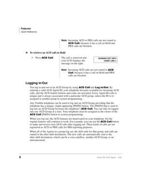 Page 16Features
Quick Reference
8Strata DK ACD Agent 2/99
äTo retrieve an ACD call on Hold
Logging In/Out
You log in and out of an ACD Group by using  		 and   . By 
entering a valid ACD Agent ID, your telephone becomes available for incoming ACD 
calls, and the ACD feature buttons and codes are activated. Every Agent ID code is 
unique and is always associated with a particular ACD group, unless the ID is re-
assigned to another group in system programming.
Any Toshiba telephone can be used to log...