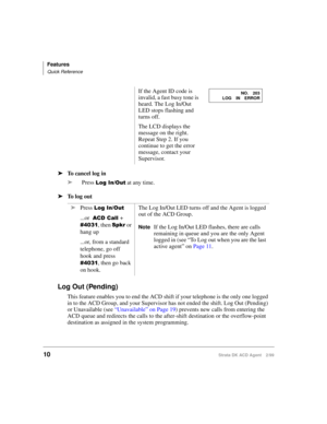 Page 18Features
Quick Reference
10Strata DK ACD Agent 2/99
äTo cancel log in
äPress 
   at any time.
äTo log out
Log Out (Pending)
This feature enables you to end the ACD shift if your telephone is the only one logged 
in to the ACD Group, and your Supervisor has not ended the shift. Log Out (Pending) 
or Unavailable (see “Unavailable” on Page 19) prevents new calls from entering the 
ACD queue and redirects the calls to the after-shift destination or the overflow-point 
destination as assigned in the...