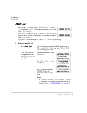 Page 20Features
ACD Call
12Strata DK ACD Agent 2/99
ACD Call
When an ACD call rings at your idle station, the ACD Call 
LED flashes and your LCD displays the message to the right 
(
XXX = Line number).
If you receive a PBX call, your ACD Call LED flashes similar 
to an ACD call and the LCD displays the message to the right 
(
XXX = Line number).
If you have a standard telephone without an LCD, the telephone rings.
äTo answer an ACD call
1. Press 
 		The LED lights steady and the LCD displays one of 
the...