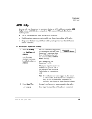 Page 23Features
ACD Help
Strata DK ACD Agent 2/9915
ACD Help
You can call your Supervisor for assistance during an ACD call by pressing the 
	
  button. ACD Help does not apply to PBX or non-ACD calls. This button 
enables you to:
©Talk to your Supervisor while the ACD call is on hold.
©Establish a three-way conversation with your Supervisor and the ACD caller.
©Drop out of the three-way ACD call while your Supervisor and the ACD caller 
remain connected.
ä
To call your Supervisor for help
1. Press 
 ...