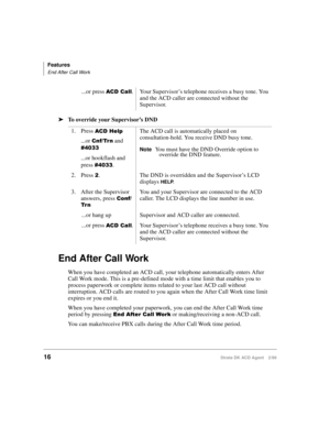 Page 24Features
End After Call Work
16Strata DK ACD Agent 2/99
äTo override your Supervisor’s DND 
End After Call Work
When you have completed an ACD call, your telephone automatically enters After 
Call Work mode. This is a pre-defined mode with a time limit that enables you to 
process paperwork or complete items related to your last ACD call without 
interruption. ACD calls are routed to you again when the After Call Work time limit 
expires or you end it.
When you have completed your paperwork, you can end...