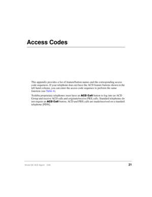 Page 29Strata DK ACD Agent 2/9921
Access Codes
This appendix provides a list of feature/button names and the corresponding access 
code sequences. If your telephone does not have the ACD feature buttons shown in the 
left hand column, you can enter the access code sequence to perform the same 
function (see Ta b l e  4).
Toshiba proprietary telephones must have an 
 		button to log into an ACD 
Group and receive ACD calls and originate/receive PBX calls. Standard telephones do 
not require an 
 ...