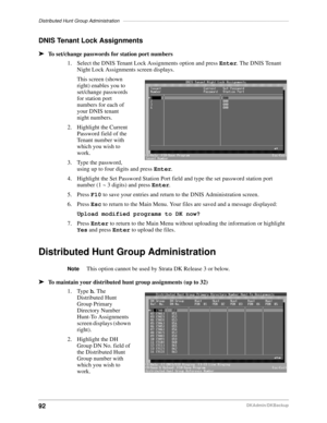 Page 102Distributed Hunt Group Administration––––––––––––––––––––––––––––––––––––––––––––––––––––––––––––––
92DKAdmin/DKBackup
DNIS Tenant Lock Assignments
äTo set/change passwords for station port numbers
1. Select the DNIS Tenant Lock Assignments option and press Enter. The DNIS Tenant 
Night Lock Assignments screen displays.
This screen (shown 
right) enables you to 
set/change passwords 
for station port 
numbers for each of 
your DNIS tenant 
night numbers.
2. Highlight the Current 
Password field of the...