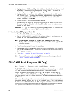 Page 104E911/CAMA Trunk Programs (R4 Only)–––––––––––––––––––––––––––––––––––––––––––––––––––––––––––––
94DKAdmin/DKBackup
4. Highlight the next Call Forward Type field. A default value (All, Busy, No Answer, Busy/
No Answer) is entered in this field based on your selection in Step 3. To change the 
assignment, press + /- to toggle the selections and press Enter.
5. Highlight the Call Forward Timer field. A default value is entered in this field based on 
your selection in Step 3. To change the assignment, type...