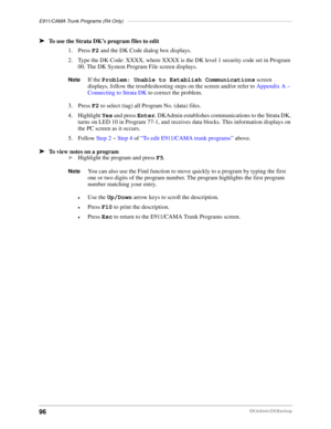 Page 106E911/CAMA Trunk Programs (R4 Only)–––––––––––––––––––––––––––––––––––––––––––––––––––––––––––––
96DKAdmin/DKBackup
äTo use the Strata DK’s program files to edit
1. Press F2 and the DK Code dialog box displays.
2. Type the DK Code: XXXX, where XXXX is the DK level 1 security code set in Program 
00. The DK System Program File screen displays.
NoteIf the Problem: Unable to Establish Communications screen 
displays, follow the troubleshooting steps on the screen and/or refer to Appendix A – 
Connecting to...