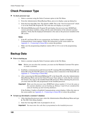 Page 110Check Processor Type–––––––––––––––––––––––––––––––––––––––––––––––––––––––––––––––––––––––––––
100DKAdmin/DKBackup
Check Processor Type
äTo check processor type
1. Select a customer using the Select Customer option in the File Menu.
2. From the Administration Menu/Backup Menu, press c to display a pop-up dialog box.
3.Enter the four-digit DK Code. The default is 0000. This is the “first level password” which 
is set in the Strata DK Program 00. The code does not display as you type it.
4....