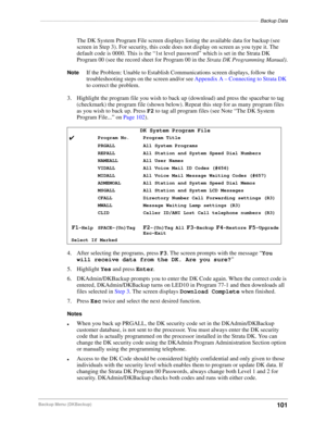 Page 111––––––––––––––––––––––––––––––––––––––––––––––––––––––––––––––––––––––––––––––––––Backup Data
101Backup Menu (DKBackup)
The DK System Program File screen displays listing the available data for backup (see 
screen in Step 3). For security, this code does not display on screen as you type it. The 
default code is 0000. This is the “1st level password” which is set in the Strata DK 
Program 00 (see the record sheet for Program 00 in the Strata DK Programming Manual).
NoteIf the Problem: Unable to Establish...