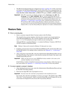 Page 112Restore Data––––––––––––––––––––––––––––––––––––––––––––––––––––––––––––––––––––––––––––––––––
102DKAdmin/DKBackup
lThe DK System Program File list is displayed (see Step 3 on Page 101). If this screen does 
not display, the DKAdmin/DKBackup PC and the Strata DK are not communicating. See 
Appendix A – Connecting to Strata DK for procedures to connect the PC COM port to the 
Strata DK PIOU, RSSU, RSIS, RSIU, or PIOUS TTY port, or IMDU or RMDS modems.
Important!If the PC screen does not display prompts...